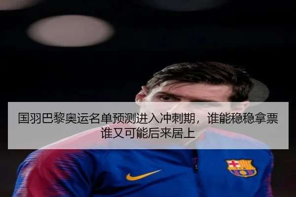 国羽巴黎奥运名单预测进入冲刺期，谁能稳稳拿票谁又可能后来居上（dbcp）